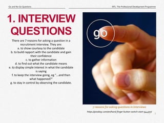 3
|
MTL: The Professional Development Programme
Go and No Go Questions
7 reasons for asking questions in interviews
1. INTERVIEW
QUESTIONS
https://pixabay.com/en/hand-finger-button-switch-start-944307/
There are 7 reasons for asking a question in a
recruitment interview. They are:
a. to show courtesy to the candidate
b. to build rapport with the candidate and gain
their confidence
c. to gather information
d. to find out what the candidate means
e. to display simple interest in what the candidate
is saying
f. to keep the interview going, eg "...and then
what happened?"
g. to stay in control by observing the candidate.
 