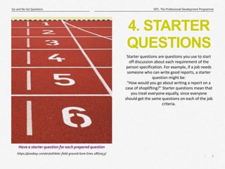 6
|
MTL: The Professional Development Programme
Go and No Go Questions
4. STARTER
QUESTIONS
https://pixabay.com/en/athletic-field-ground-lane-lines-1867053/
Have a starter question for each prepared question
Starter questions are questions you use to start
off discussion about each requirement of the
person specification. For example, if a job needs
someone who can write good reports, a starter
question might be:
"How would you go about writing a report on a
case of shoplifting?" Starter questions mean that
you treat everyone equally, since everyone
should get the same questions on each of the job
criteria.
 