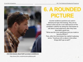 8
|
MTL: The Professional Development Programme
Go and No Go Questions
6. A ROUNDED
PICTURE
https://www.flickr.com/photos/akras/3865605466/
Ask interviewees about both successes and failures
Counter-evidence questions are used in
behavioural-type interviewing. They aim to
balance what may be a one-sided picture of the
candidate's abilities by asking the interviewee to
talk about a bad experience after they have
described a good one.
"What was the most satisfying arrest you made as
Security Officer?"
Then, after the interviewee has replied in glowing
terms: "Could you tell us about a time when
things didn't go so well?"
 