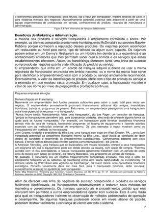 a telefonemas gratuitos do franqueado, gera faturas, faz o input por computador, registra receitas de caixa e
gera relatórios mensais dos negócios. Aconselhamento gerencial contínuo está disponível a partir de uma
equipe experimentada de profissionais em vendas, conhecimento do produto, recursos de manufatura e
administração.
Figura 5.3 Perfil informativo de franquias selecionadas

Benefícios de Marketing e Administração.
A maioria dos produtos e serviços franqueados é amplamente conhecida e aceita. Por
exemplo, os clientes comprarão prontamente hambúrgueres McDnnald’s ou sorvetes BaskinRobbins porque conhecem a reputação desses produtos. Os viajantes podem reconhecer
um restaurante ou hotel pelo nome, tipo de telhado ou algum outro aspecto. Os viajantes
podem entrar em um Denny’s Restaurant ou um Holiday Inn devido à sua experiência e ao
conhecimento anteriores que lhes permitem saber qual a comida e os serviços que esses
estabelecimentos oferecem. Assim, os franchisings oferecem tanto uma linha de sucesso
comprovado de negócios quanto a identificação do produto ou serviço.
O empreendedor que entra em um acordo de franquia adquire o direito de usar a marca
registrada do franqueador anunciada em âmbito nacional, ou o nome da marca Isso serve
para identificar o empreendimento local com o produto ou serviço amplamente reconhecido.
Eventualmente, o valor da identificação de produto difere com o tipo de produto ou serviço e
a extensão em que recebeu vasta promoção. Em qualquer caso, o franqueador mantém o
valor de seu nome por meio de propaganda e promoção continuas.
Pequenas empresas em ação
Dinheiro Rápido em Franchising
Raramente um empreendedor terá fundos pessoais suficientes para cobrir o custo total para iniciar um
negócio. O empreendedor provavelmente procurará financiamento adicional dos amigos, investidores
individuais, bancos ou programas de governo. Felizmente, um empreendedor perseguindo uma franquia tem
outra fonte potencial de recursos — o franqueador.
“Nunca houve tantos financiamentos feitos pelo franqueador”, diz Les Rager, um consultor de franquias.
“porque os franqueadores percebem que, para acrescentar unidades, eles terão de oferecer alguma forma de
ajuda para os futuros franqueados.” Por exemplo, um franqueador pode fornecer assistência financeira
abrindo mão da taxa de franquia, fornecendo programas de leasing de equipamento e fazendo acordos
especiais com as instituições externas de empréstimo. Os dois exemplos a seguir mostram como os
franqueadores têm auxiliado os franqueados:
John Graves, fundador e presidente da Bike Line, uma franquia com sede em West Chester, PA, ...envia [um
franqueado potencial] ao conselheiro financeiro interno da Bike Line... (que) avalia as condições de obter
crédito do candidato e recomenda os procedimentos subseqüentes. “Conversamos bastante com seus
bancos, e temos nossos bancos para nos dar garantia como franqueadores”, diz Graves.
A American Recycling, uma franquia que se especializou em metais reciclados, oferece a seus franqueados
um programa em que o equipamento pode ser obtido através da leasing, com opção de compra. “Fizemos
acordos com vá rios arrendadores, e nossos franqueados geralmente trabalham com um período de cinco
anos de leasing com opção de compra”, diz Harvey Matarasso, vice-presidente de vendas da franquia.
No passado, o franchising era um negócio freqüentemente considerado arriscado, mas hoje o setor de
empréstimo financeiro vê os sistemas de franchising como uma sólida oportunidade de investimento. “O
dinheiro rápido na Wall Street está vigiando os franchisings”, diz Carol Hance, uma conselheira financeira
estratégica. Portanto, atualmente deve ser mais fácil, para o franqueado potencial, obter recursos,
especialmente se ele(a) for ajudado(a) pelo franqueador.
Fonte: Meg Whitternore. “Financing your franchise”, Nation’s Business, vol. 80. Nº 9, pp. 51- 57 Extraído com permissão de Nation’s
Business, setembro de 1992. Copyright 1992, U.S. Chamber of Commerce.

Além de oferecer uma linha de negócios de sucesso comprovado e produtos ou serviços
facilmente identificáveis, os franqueadores desenvolveram e testaram seus métodos de
marketing e gerenciamento. Os manuais operacionais e procedimentos padrão que eles
oferecem têm permitido a outros empreendedores operar com sucesso. Esta é uma razão
pela qual os franqueadores insistem na observação de métodos padronizados de operação
e desempenho. Se algumas franquias pudessem operar em níveis abaixo do padrão,
poderiam destruir facilmente a confiança do cliente em todo o sistema.
7

 
