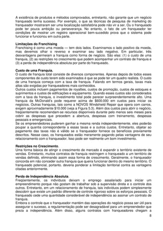 A existência de produtos e métodos comprovados, entretanto, não garante que um negócio
franqueado tenha sucesso. Por exemplo, o que as técnicas de pesquisa de marketing do
franqueador mostraram ser uma localização satisfatória pode não vir a ser. Ou o franqueado
pode ter pouca ambição ou perseverança. No entanto, o fato de um franqueador ter
condições de mostrar um registro operacional bem-sucedido prova que o sistema pode
funcionar e funcionou em outra parte.
Limitações do Franchising
Franchising é como uma moeda — tem dois lados. Examinamos o lado positivo da moeda,
mas devemos olhar o reverso e examinar seu lado negativo. Em particular, três
desvantagens permeiam a franquia como forma de negócio. São elas: (1) o custo de uma
franquia, (2) as restrições no crescimento que podem acompanhar uni contrato de franquia e
(3) a perda de independência absoluta por parte do franqueado.
Custo de uma Franquia.
O custo de franquia total consiste de diversos componentes. Apenas depois de todos esses
componentes de custo terem sido examinados é que se pode ter um quadro realista. O custo
de uma franquia começa com a taxa de franquia. Falando em termos gerais, taxas mais
altas são exigidas por franqueadores mais conhecidos.
Outros custos incluem pagamentos de royalties, custos de promoção, custos de estoques e
suprimentos e custos de edificações e equipamento. Quando esses custos são considerados
com a taxa da franquia, o investimento total pode parecer surpreendentemente alto. Uma
franquia da McDonald’s pode requerer acima de $600.000 em custos para iniciar os
negócios. Outras franquias, tais como a NOVOS Windshield Repair que opera com carros,
exigem aproximadamente $10.000 (veja a Figura 5.3). Além dos custos para abrir o negócio,
freqüentemente recomendam-se recursos disponíveis durante pelo menos seis meses para
cobrir as despesas que precedem a abertura, despesas com treinamento, despesas
pessoais e emergenciais.
Se os empreendedores puderem ganhar a mesma renda independentemente, eles poderão
poupar a quantia correspondente a essas taxas e a outros custos. Entretanto, objetar ao
pagamento das taxas não é válido se o franqueador fornece os benefícios previamente
descritos. Nesse caso, os franqueados estão meramente pagando pelas vantagens de seu
relacionamento com o franqueador. Isso pode ser realmente um bom investimento.
Restrições no Crescimento.
Uma forma básica de atingir o crescimento de mercado é expandir o território existente de
vendas. Entretanto, muitos contratos de franquia restringem o franqueado a um território de
vendas definido, eliminando assim essa forma de crescimento. Geralmente, o franqueador
concorda em não conceder outra franquia que queira funcionar dentro do mesmo território. O
franqueado potencial, portanto. deveria ponderar a limitação territorial contra as vantagens
citadas anteriormente.
Perda de Independência Absoluta.
Freqüentemente, os indivíduos deixam o emprego assalariado para iniciar um
empreendimento porque não gostam de trabalhar sob a supervisão direta e o controle dos
outros. Entretanto, em um relacionamento de franquia, tais indivíduos podem simplesmente
descobrir que existe um padrão diferente de controle rigoroso sobre os esforços pessoais. O
franqueado cede uma quantidade considerável de independência ao assinar um contrato de
franquia.
Embora o controle que o franqueador mantém das operações do negócio possa ser útil para
assegurar o sucesso, a regulamentação pode ser desagradável para um empreendedor que
preza a independência. Além disso, alguns contratos com franqueadores chegam a
8

 