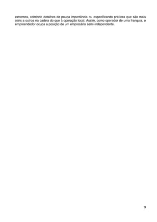 extremos, cobrindo detalhes de pouca importância ou especificando práticas que são mais
úteis a outros na cadeia do que à operação local. Assim, como operador de uma franquia, o
empreendedor ocupa a posição de um empresário semi-independente.

9

 