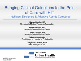 MN HSR Conference March 3, 2009 Bringing Clinical Guidelines to the Point of Care with HIT  Intelligent Designers & Adaptive Agents Compared Yiscah Bracha, MS Minneapolis Medical Research Foundation Gail Brottman, MD Hennepin County Medical Center Kevin Larsen, MD Hennepin County Medical Center Robert Grundmeier The Children’s Hospital of Philadelphia Angeline Carlson, PhD Data Intelligence, Inc. 
