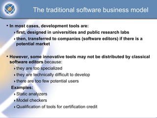 The traditional software business model

• In most cases, development tools are:
    first, designed in universities and public research labs
    then, transferred to companies (software editors) if there is a
    potential market

• However, some innovative tools may not be distributed by classical
 software editors because:
    they are too specialized
    they are technically difficult to develop
    there are too few potential users
  Examples:
    Static analyzers
    Model checkers
    Qualification of tools for certification credit
 