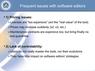 Frequent issues with software editors

• 1) Pricing issues:
    Licenses are "too expensive" (wrt the "real value" of the tool)
    Prices may increase suddenly (x2, x3, etc.)
    Maintenance contracts are expensive too, but bring finally no
    real guarantee


• 2) Lack of controlability:
    Users do not really master the tools, nor their evolutions
    They have little impact on software editors' strategies
 
