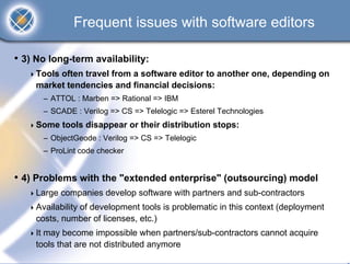 Frequent issues with software editors

• 3) No long-term availability:
     Tools often travel from a software editor to another one, depending on
     market tendencies and financial decisions:
      – ATTOL : Marben => Rational => IBM
      – SCADE : Verilog => CS => Telelogic => Esterel Technologies
     Some tools disappear or their distribution stops:
      – ObjectGeode : Verilog => CS => Telelogic
      – ProLint code checker


• 4) Problems with the "extended enterprise" (outsourcing) model
     Large companies develop software with partners and sub-contractors
     Availability of development tools is problematic in this context (deployment
     costs, number of licenses, etc.)
     It may become impossible when partners/sub-contractors cannot acquire
     tools that are not distributed anymore
 