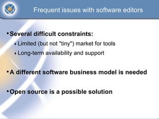 Frequent issues with software editors


• Several difficult constraints:
    Limited (but not "tiny") market for tools
    Long-term availability and support


• A different software business model is needed

• Open source is a possible solution
 