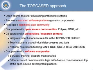 The TOPCASED approach

• Open source tools for developing embedded systems
• Propose a common software platform (generic components)
• Federate a significant user community
• Co-operate with open source communities: Eclipse, OMG, etc.
• Co-operate with universities / research centers:
    Integrate recent academic results in the TOPCASED platform
    Teach students about industrial processes and tools
    National / European funding: ANR, DGE, OSEO, ITEA, ARTEMIS
• Co-operate with software companies:
    Services: training, support, maintenance
    Editors can still commercialize high added-value components on top
    of the open source development platform
 