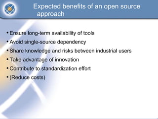 Expected benefits of an open source
            approach

• Ensure long-term availability of tools
• Avoid single-source dependency
• Share knowledge and risks between industrial users
• Take advantage of innovation
• Contribute to standardization effort
• (Reduce costs)
 