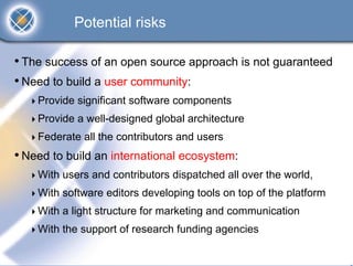 Potential risks

• The success of an open source approach is not guaranteed
• Need to build a user community:
    Provide significant software components
    Provide a well-designed global architecture
    Federate all the contributors and users
• Need to build an international ecosystem:
    With users and contributors dispatched all over the world,
    With software editors developing tools on top of the platform
    With a light structure for marketing and communication
    With the support of research funding agencies
 