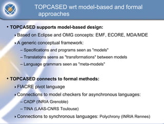 TOPCASED wrt model-based and formal
             approaches

• TOPCASED supports model-based design:
    Based on Eclipse and OMG concepts: EMF, ECORE, MDA/MDE
    A generic conceptual framework:
     – Specifications and programs seen as "models"
     – Translations seens as "transformations" between models
     – Language grammars seen as "meta-models"


• TOPCASED connects to formal methods:
    FIACRE pivot language
    Connections to model checkers for asynchronous languages:
     – CADP (INRIA Grenoble)
     – TINA (LAAS-CNRS Toulouse)
    Connections to synchronous languages: Polychrony (INRIA Rennes)
 