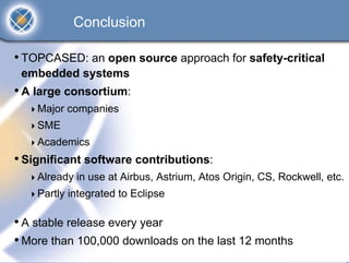 Conclusion

• TOPCASED: an open source approach for safety-critical
 embedded systems
• A large consortium:
    Major companies
    SME
    Academics
• Significant software contributions:
    Already in use at Airbus, Astrium, Atos Origin, CS, Rockwell, etc.
    Partly integrated to Eclipse

• A stable release every year
• More than 100,000 downloads on the last 12 months
 