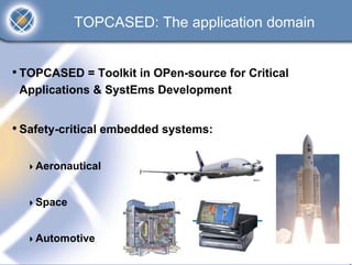 TOPCASED: The application domain


• TOPCASED = Toolkit in OPen-source for Critical
 Applications & SystEms Development


• Safety-critical embedded systems:

    Aeronautical


    Space


    Automotive
 