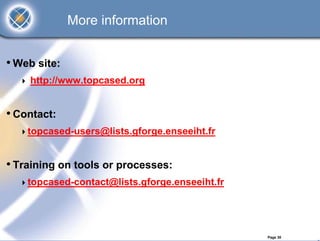 More information


• Web site:
    http://www.topcased.org


• Contact:
    topcased-users@lists.gforge.enseeiht.fr


• Training on tools or processes:
    topcased-contact@lists.gforge.enseeiht.fr




                                                Page 30
 