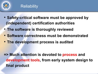 Reliability

• Safety-critical software must be approved by
 (independent) certification authorities
• The software is thoroughly reviewed
• Software correctness must be demonstrated
• The development process is audited

=> Much attention is devoted to process and
 development tools, from early system design to
 final product
 