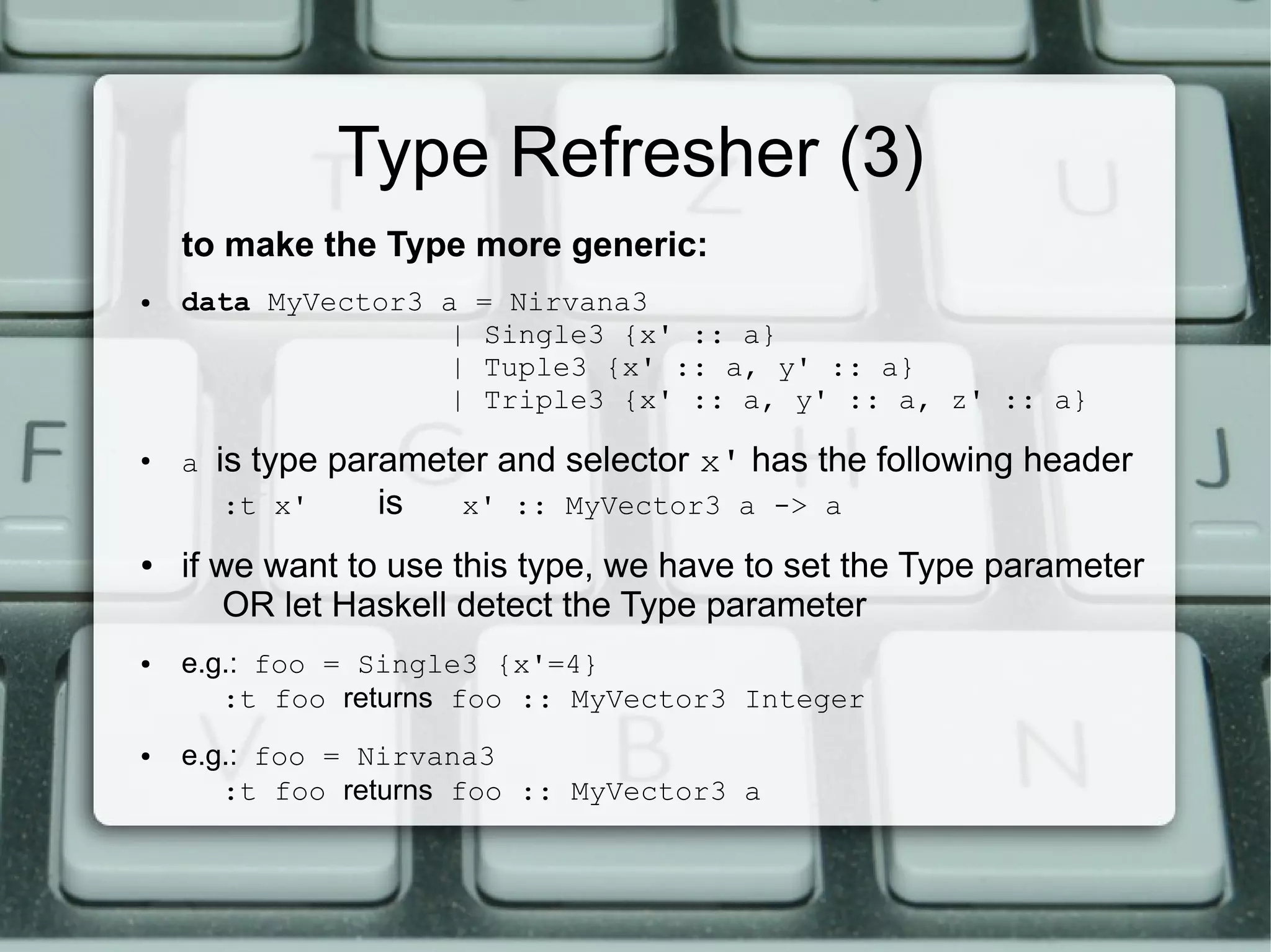 Type Refresher (3)
    to make the Type more generic:
●   data MyVector3 a    = Nirvana3
                   |    Single3 {x' :: a}
                   |    Tuple3 {x' :: a, y' :: a}
                   |    Triple3 {x' :: a, y' :: a, z' :: a}
●
    a   is type parameter and selector x' has the following header
         :t x'     is  x' :: MyVector3 a -> a
●   if we want to use this type, we have to set the Type parameter
        OR let Haskell detect the Type parameter
●   e.g.: foo = Single3 {x'=4}
       :t foo returns foo :: MyVector3 Integer
●   e.g.: foo = Nirvana3
       :t foo returns foo :: MyVector3 a
 