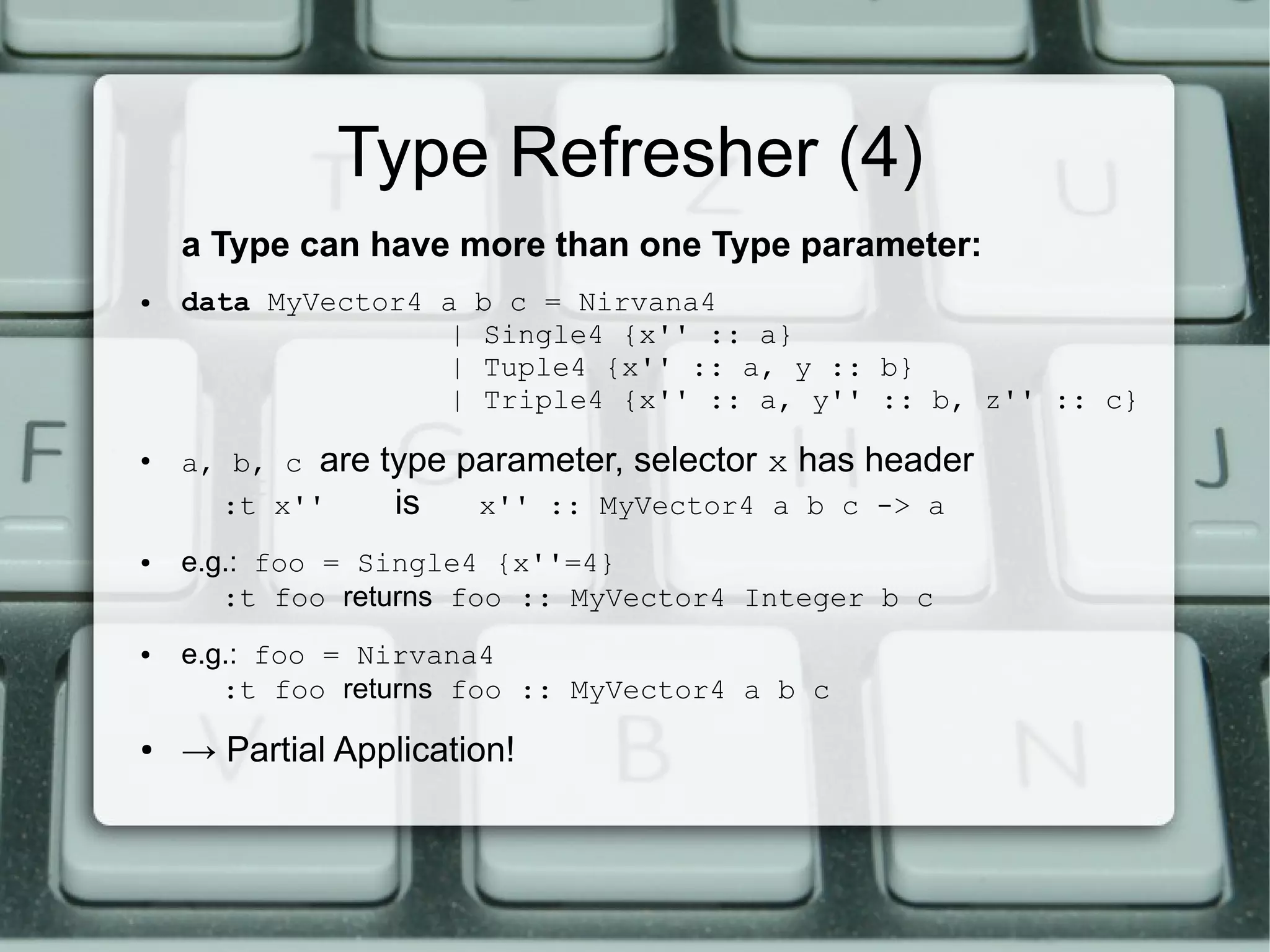Type Refresher (4)
    a Type can have more than one Type parameter:
●   data MyVector4 a   b c = Nirvana4
                   |   Single4 {x'' :: a}
                   |   Tuple4 {x'' :: a, y :: b}
                   |   Triple4 {x'' :: a, y'' :: b, z'' :: c}
●
    a, b, c are   type parameter, selector x has header
      :t x''       is   x'' :: MyVector4 a b c -> a
●   e.g.: foo = Single4 {x''=4}
       :t foo returns foo :: MyVector4 Integer b c
●   e.g.: foo = Nirvana4
       :t foo returns foo :: MyVector4 a b c
●   → Partial Application!
 