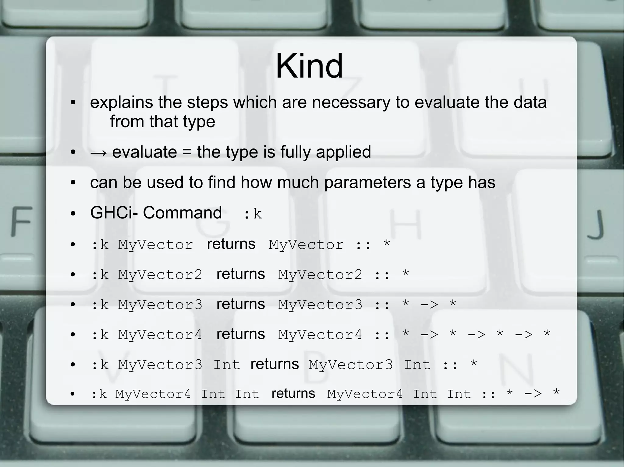 Kind
●   explains the steps which are necessary to evaluate the data
      from that type
●   → evaluate = the type is fully applied
●   can be used to find how much parameters a type has
●   GHCi- Command       :k
●   :k MyVector returns MyVector :: *
●   :k MyVector2 returns MyVector2 :: *
●   :k MyVector3 returns MyVector3 :: * -> *
●   :k MyVector4 returns MyVector4 :: * -> * -> * -> *
●   :k MyVector3 Int returns MyVector3 Int :: *
●   :k MyVector4 Int Int returns MyVector4 Int Int :: * -> *
 