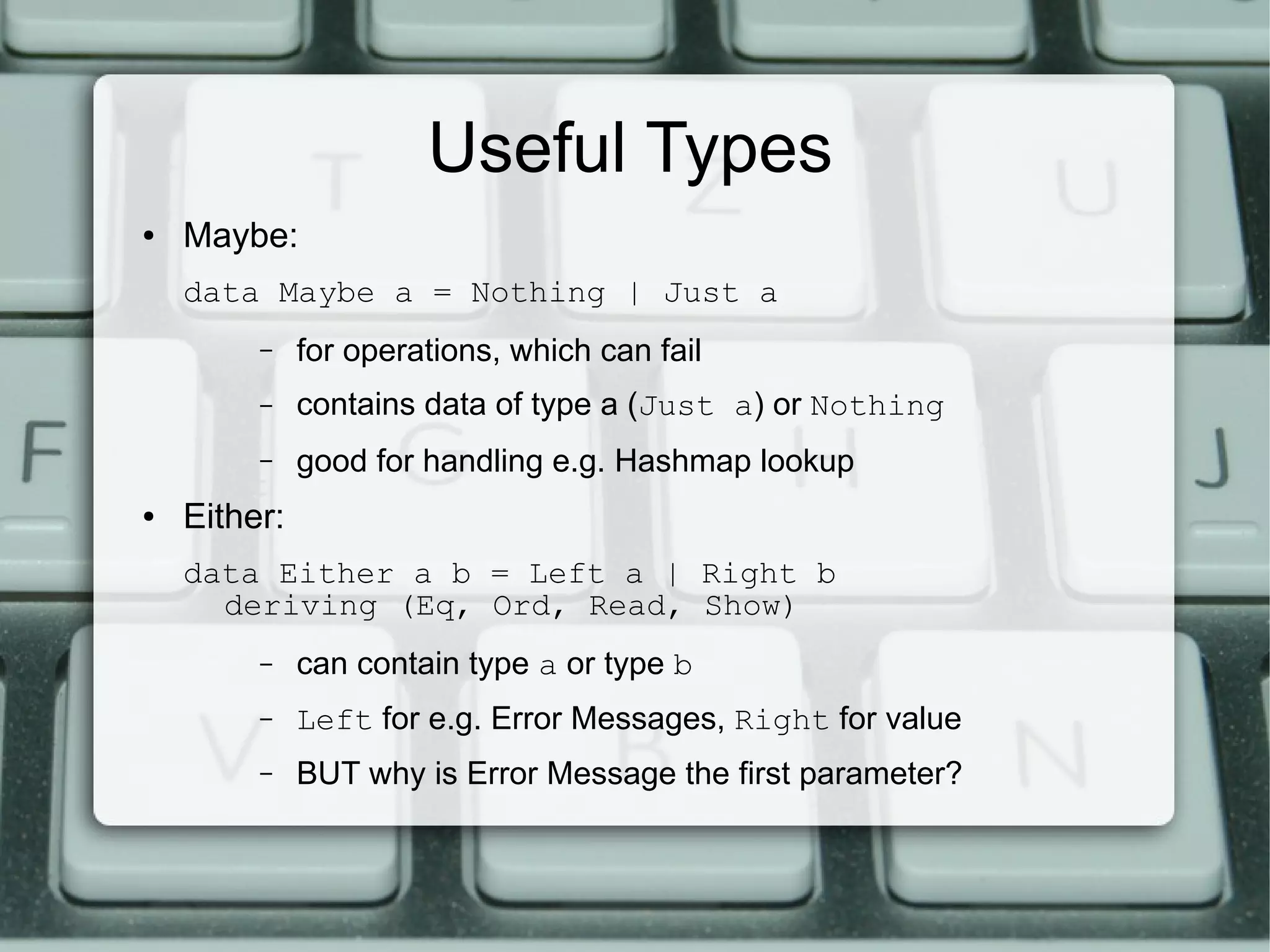 Useful Types
●   Maybe:
    data Maybe a = Nothing | Just a
         –    for operations, which can fail
         –    contains data of type a (Just a) or Nothing
         –    good for handling e.g. Hashmap lookup
●   Either:
    data Either a b = Left a | Right b
      deriving (Eq, Ord, Read, Show)
         –    can contain type a or type b
         –    Left for e.g. Error Messages, Right for value
         –    BUT why is Error Message the first parameter?
 