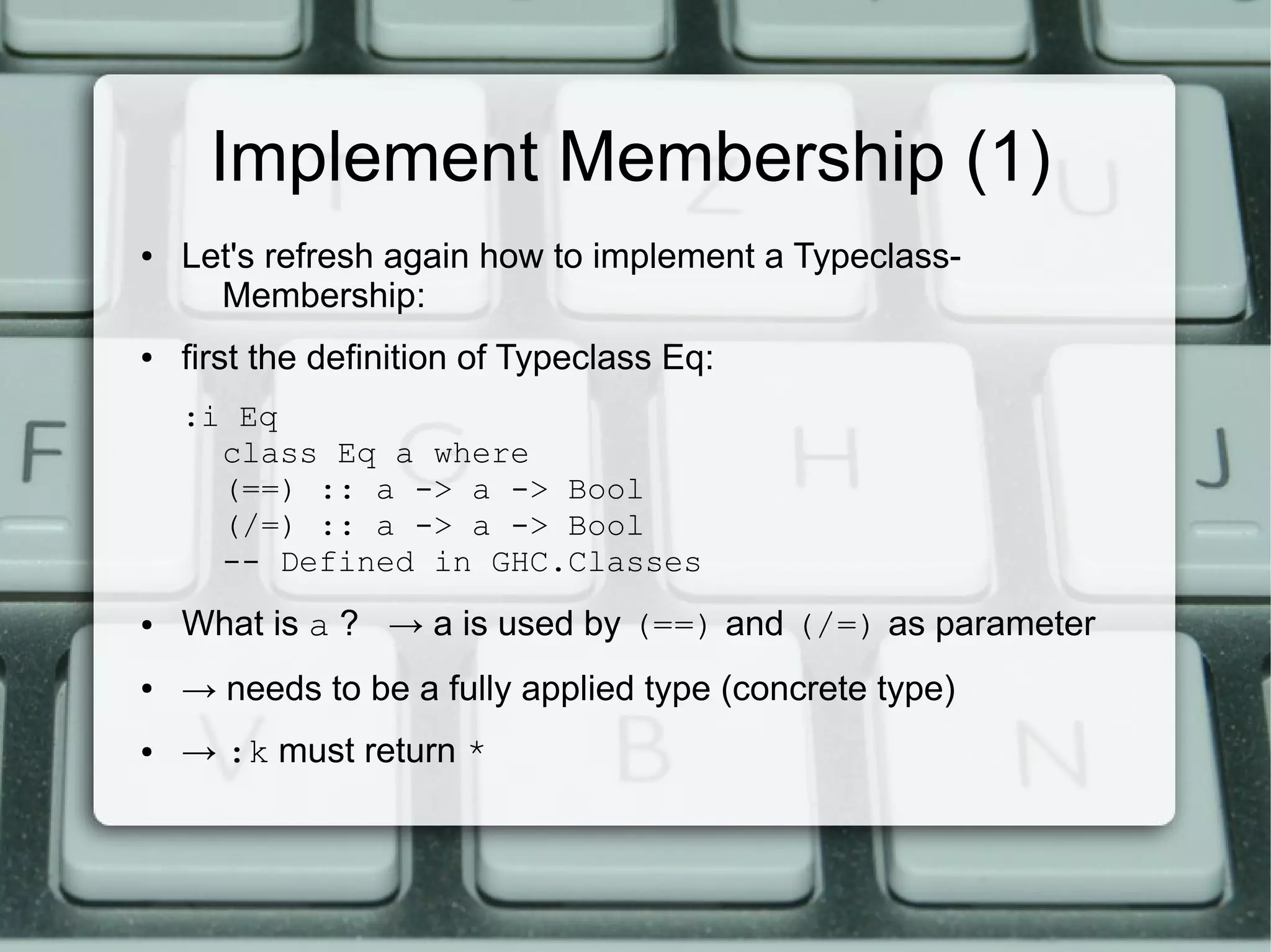 Implement Membership (1)
●   Let's refresh again how to implement a Typeclass-
      Membership:
●   first the definition of Typeclass Eq:
    :i Eq
      class Eq a where
      (==) :: a -> a -> Bool
      (/=) :: a -> a -> Bool
      -- Defined in GHC.Classes
●   What is a ? → a is used by (==) and (/=) as parameter
●   → needs to be a fully applied type (concrete type)
●   → :k must return *
 