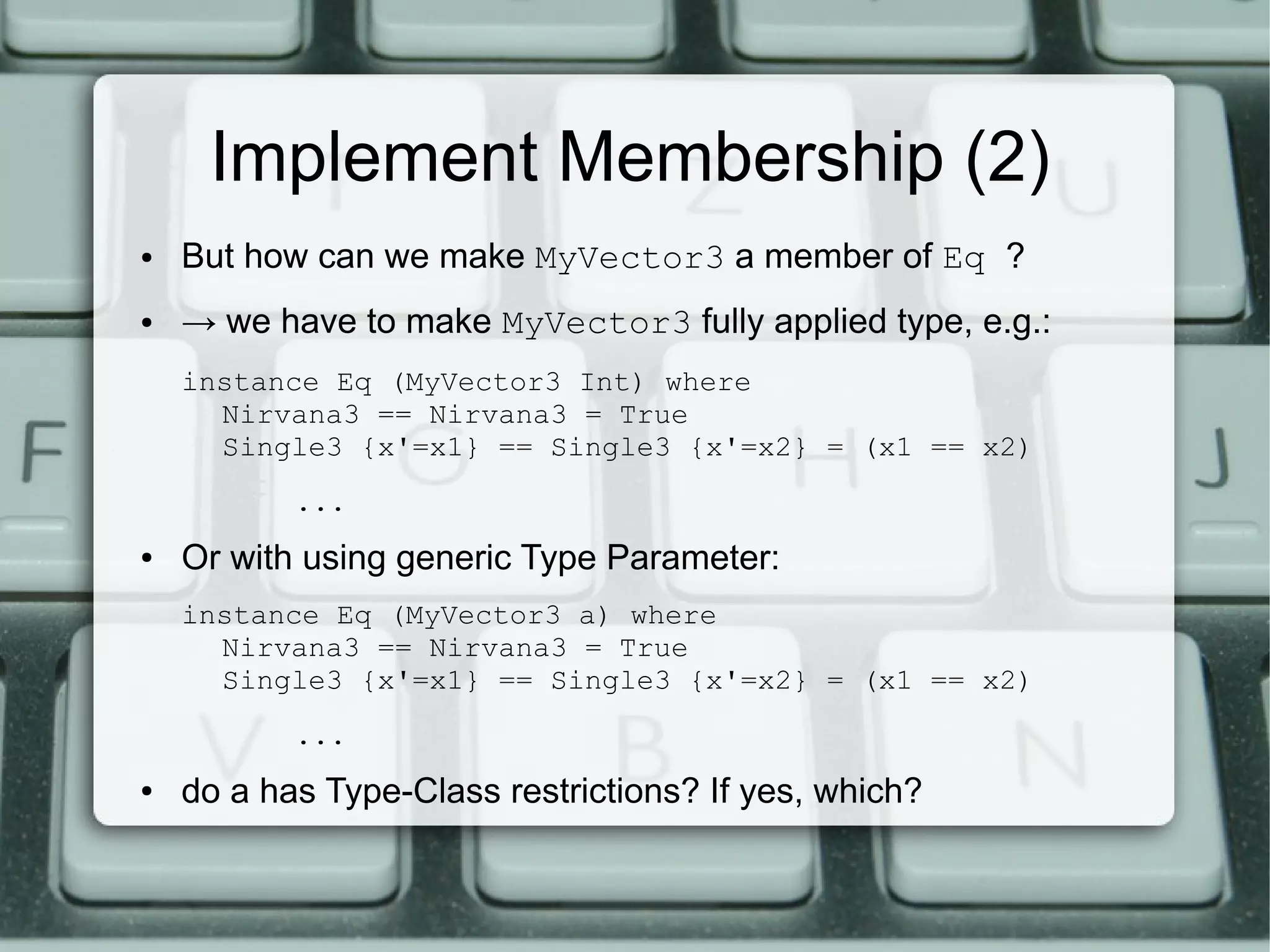 Implement Membership (2)
●   But how can we make MyVector3 a member of Eq ?
●   → we have to make MyVector3 fully applied type, e.g.:
    instance Eq (MyVector3 Int) where
      Nirvana3 == Nirvana3 = True
      Single3 {x'=x1} == Single3 {x'=x2} = (x1 == x2)
           ...
●   Or with using generic Type Parameter:
    instance Eq (MyVector3 a) where
      Nirvana3 == Nirvana3 = True
      Single3 {x'=x1} == Single3 {x'=x2} = (x1 == x2)
           ...
●   do a has Type-Class restrictions? If yes, which?
 