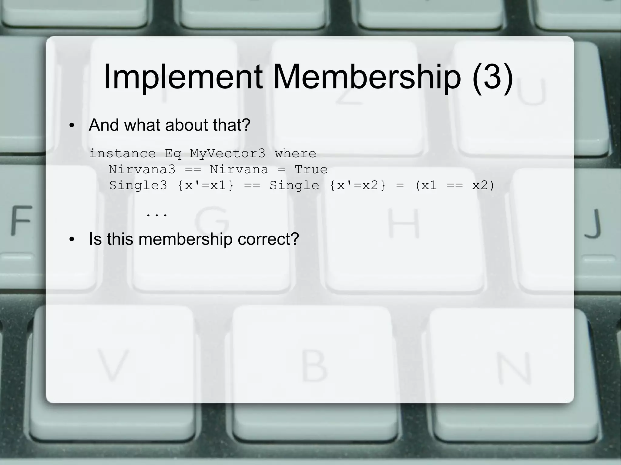 Implement Membership (3)
●   And what about that?
    instance Eq MyVector3 where
      Nirvana3 == Nirvana = True
      Single3 {x'=x1} == Single {x'=x2} = (x1 == x2)
           ...
●   Is this membership correct?
 