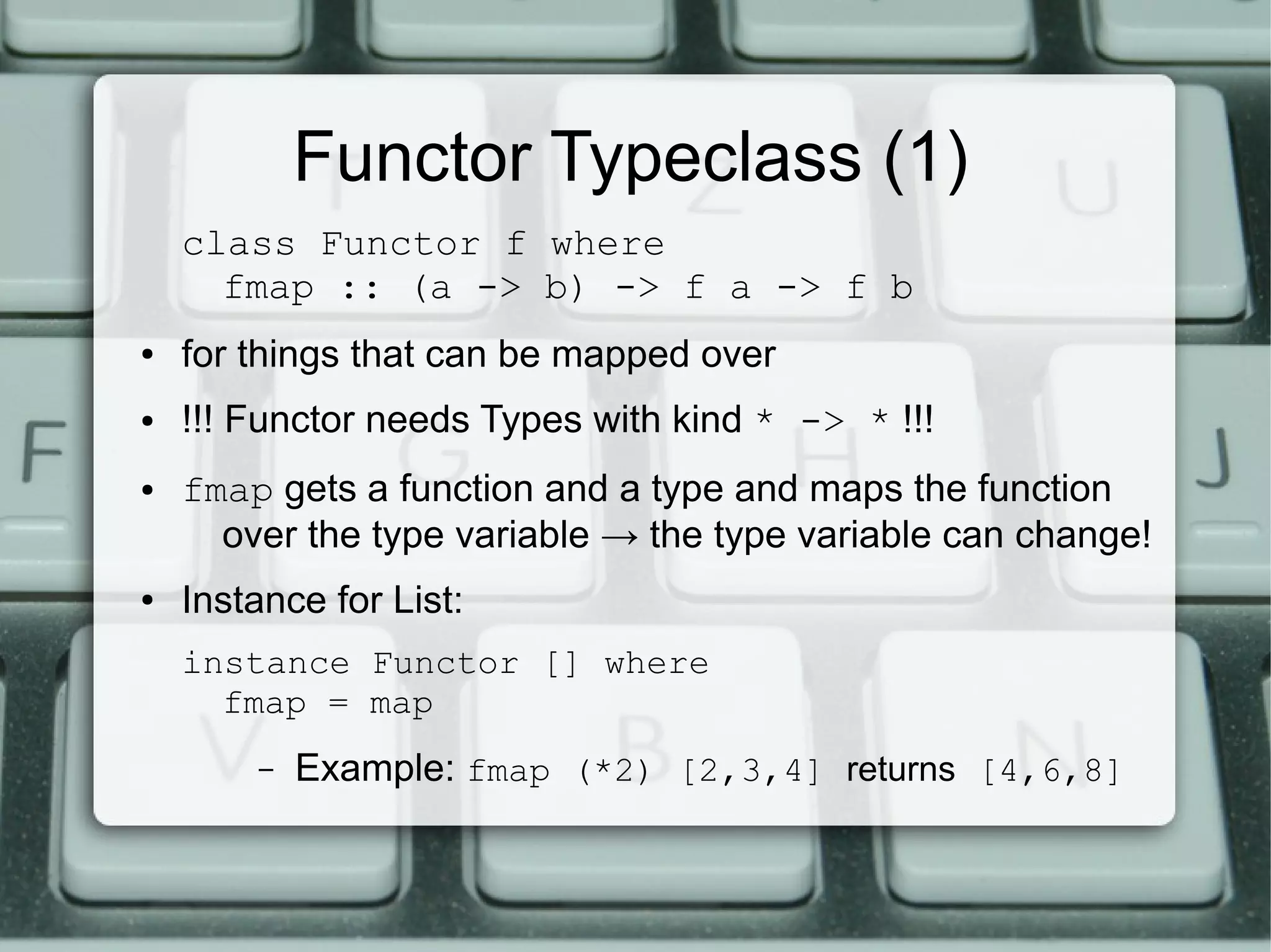 Functor Typeclass (1)
    class Functor f where
      fmap :: (a -> b) -> f a -> f b
●   for things that can be mapped over
●   !!! Functor needs Types with kind * -> * !!!
●   fmap gets a function and a type and maps the function
      over the type variable → the type variable can change!
●   Instance for List:
    instance Functor [] where
      fmap = map
        –   Example: fmap (*2) [2,3,4] returns [4,6,8]
 