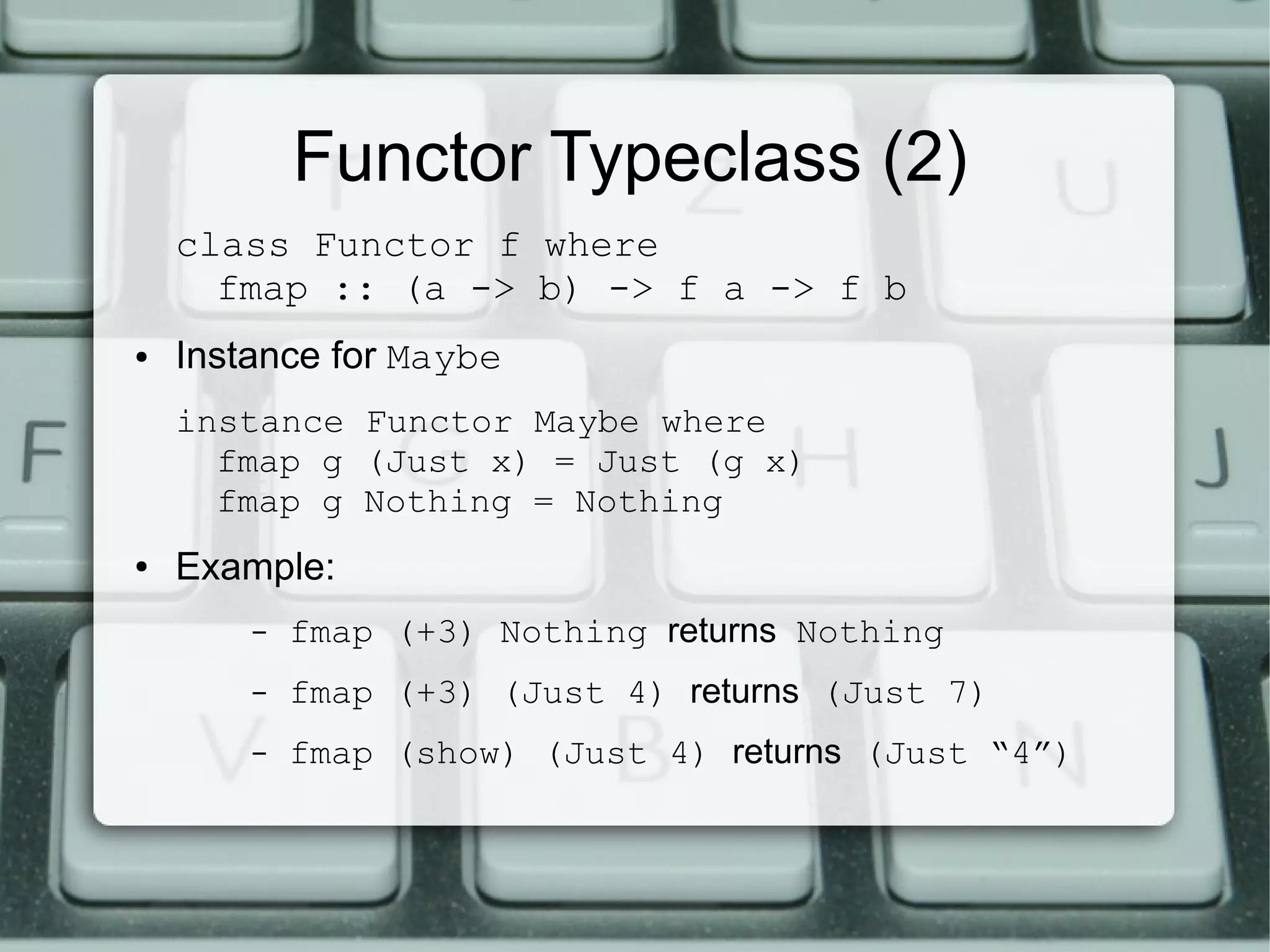 Functor Typeclass (2)
    class Functor f where
      fmap :: (a -> b) -> f a -> f b
●   Instance for Maybe
    instance Functor Maybe where
      fmap g (Just x) = Just (g x)
      fmap g Nothing = Nothing
●   Example:
        –   fmap (+3) Nothing returns Nothing
        –   fmap (+3) (Just 4) returns (Just 7)
        –   fmap (show) (Just 4) returns (Just “4”)
 