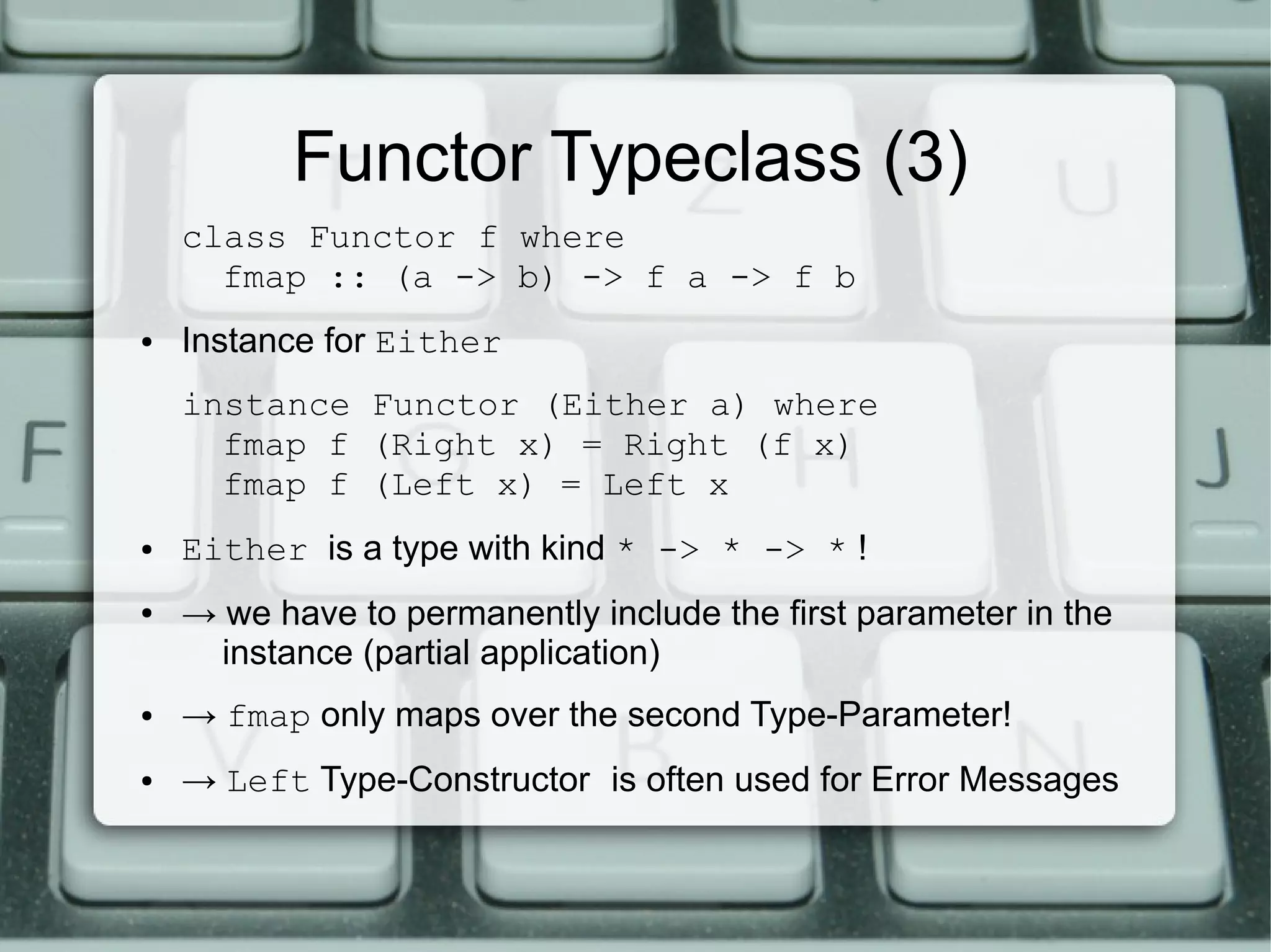 Functor Typeclass (3)
    class Functor f where
      fmap :: (a -> b) -> f a -> f b
●   Instance for Either
    instance Functor (Either a) where
      fmap f (Right x) = Right (f x)
      fmap f (Left x) = Left x
●   Either is a type with kind * -> * -> * !
●   → we have to permanently include the first parameter in the
      instance (partial application)
●   → fmap only maps over the second Type-Parameter!
●   → Left Type-Constructor is often used for Error Messages
 