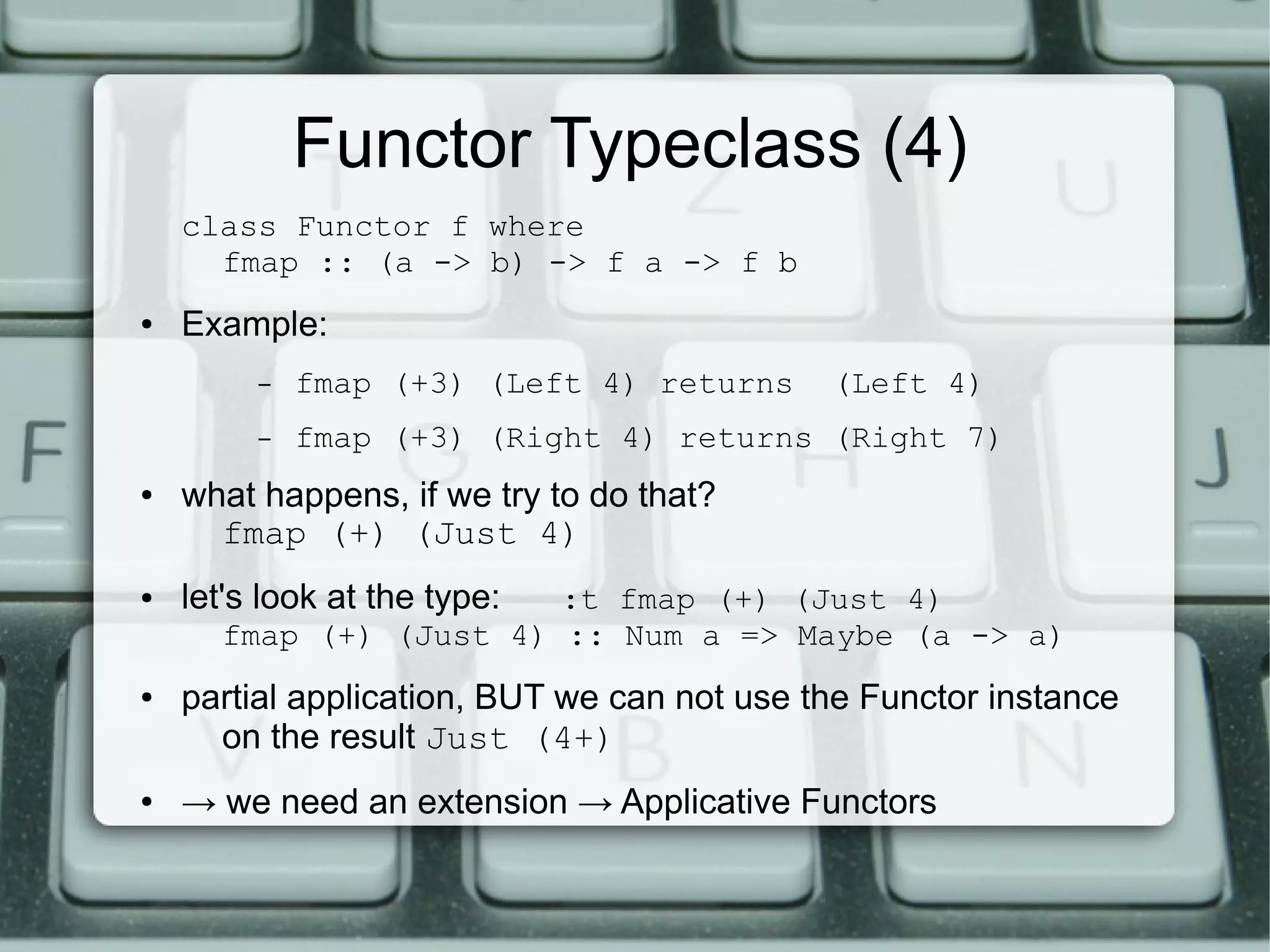 Functor Typeclass (4)
    class Functor f where
      fmap :: (a -> b) -> f a -> f b
●   Example:
         –   fmap (+3) (Left 4) returns      (Left 4)
         –   fmap (+3) (Right 4) returns (Right 7)
●   what happens, if we try to do that?
      fmap (+) (Just 4)
●   let's look at the type:
                        :t fmap (+) (Just 4)
      fmap (+) (Just 4) :: Num a => Maybe (a -> a)
●   partial application, BUT we can not use the Functor instance
      on the result Just (4+)
●   → we need an extension → Applicative Functors
 