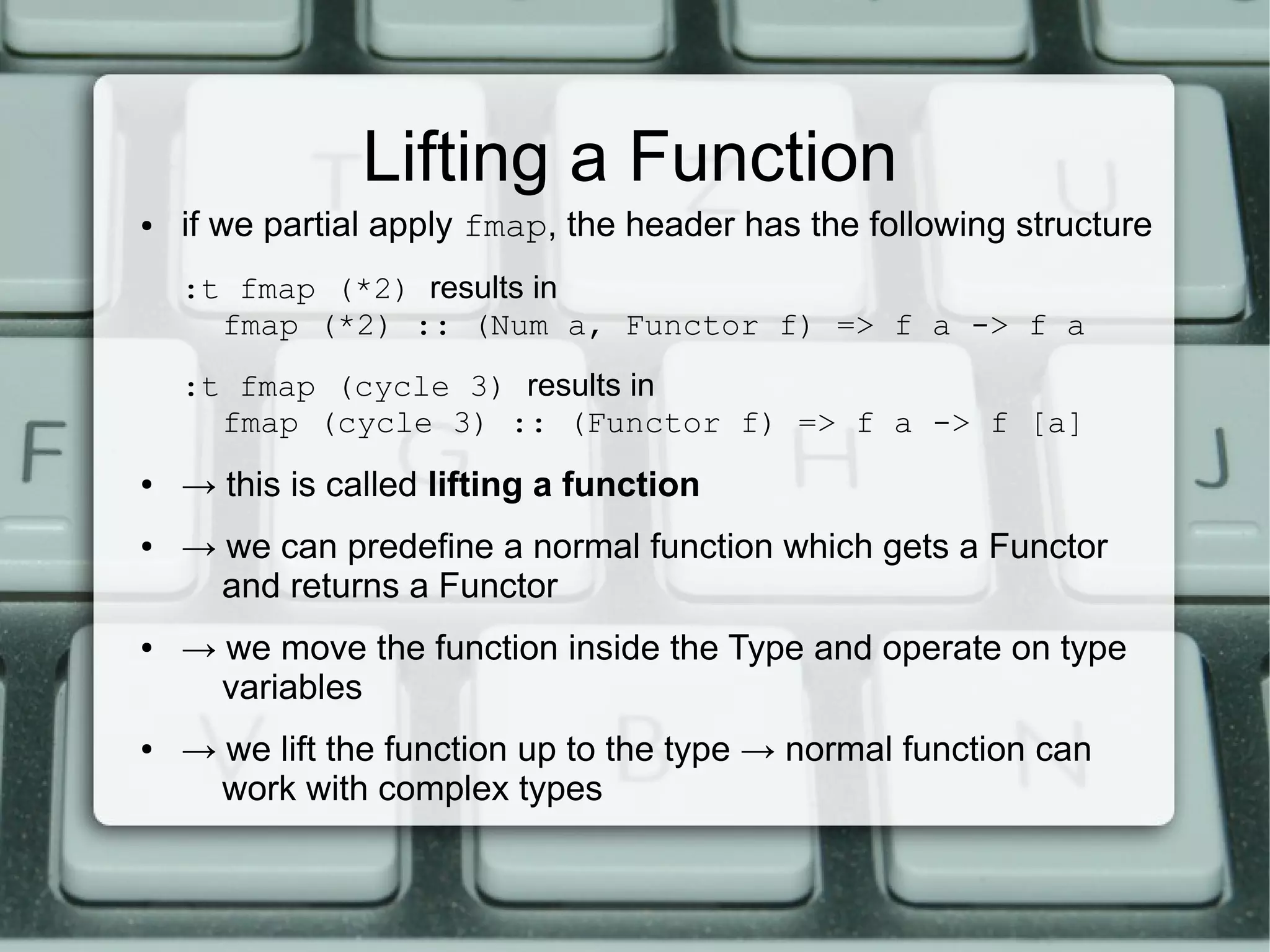 Lifting a Function
●   if we partial apply fmap, the header has the following structure
    :t fmap (*2) results in
      fmap (*2) :: (Num a, Functor f) => f a -> f a
    :t fmap (cycle 3) results in
      fmap (cycle 3) :: (Functor f) => f a -> f [a]
●   → this is called lifting a function
●   → we can predefine a normal function which gets a Functor
      and returns a Functor
●   → we move the function inside the Type and operate on type
      variables
●   → we lift the function up to the type → normal function can
      work with complex types
 