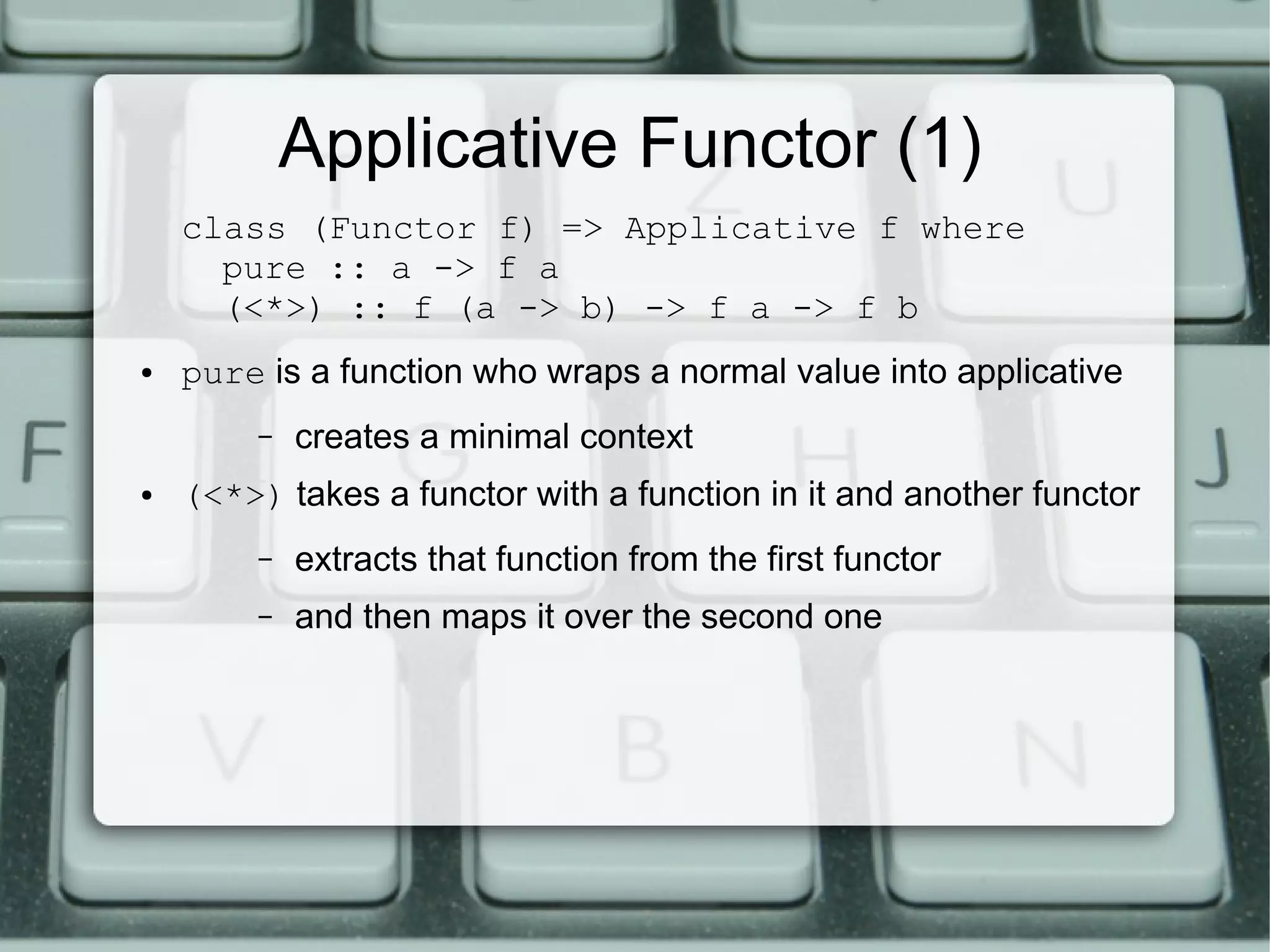 Applicative Functor (1)
    class (Functor f) => Applicative f where
      pure :: a -> f a
      (<*>) :: f (a -> b) -> f a -> f b
●   pure is a function who wraps a normal value into applicative
         –   creates a minimal context
●   (<*>) takes a functor with a function in it and another functor
         –   extracts that function from the first functor
         –   and then maps it over the second one
 