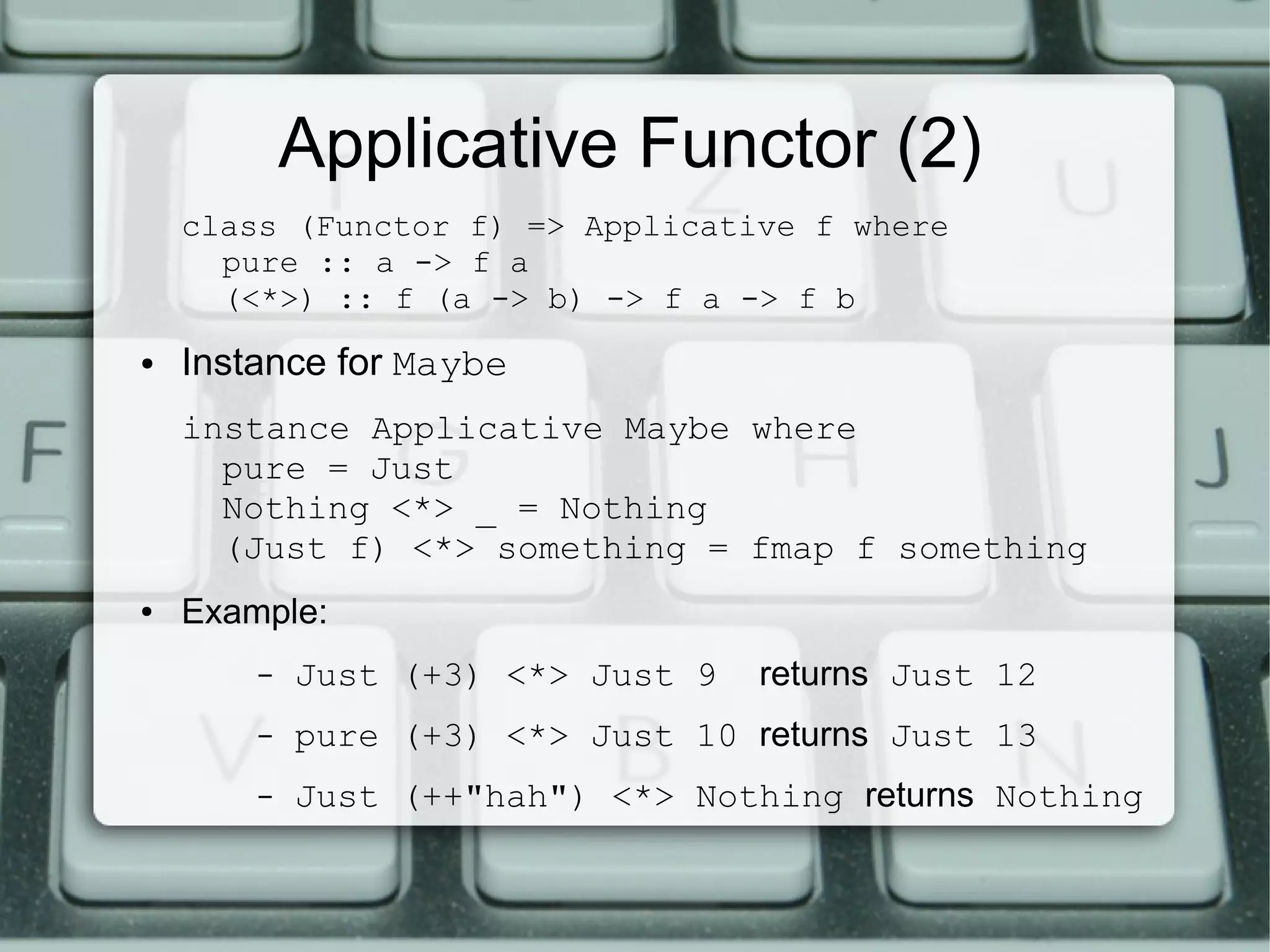 Applicative Functor (2)
    class (Functor f) => Applicative f where
      pure :: a -> f a
      (<*>) :: f (a -> b) -> f a -> f b
●   Instance for Maybe
    instance Applicative Maybe where
      pure = Just
      Nothing <*> _ = Nothing
      (Just f) <*> something = fmap f something
●   Example:
        –   Just (+3) <*> Just 9   returns Just 12
        –   pure (+3) <*> Just 10 returns Just 13
        –   Just (++"hah") <*> Nothing returns Nothing
 
