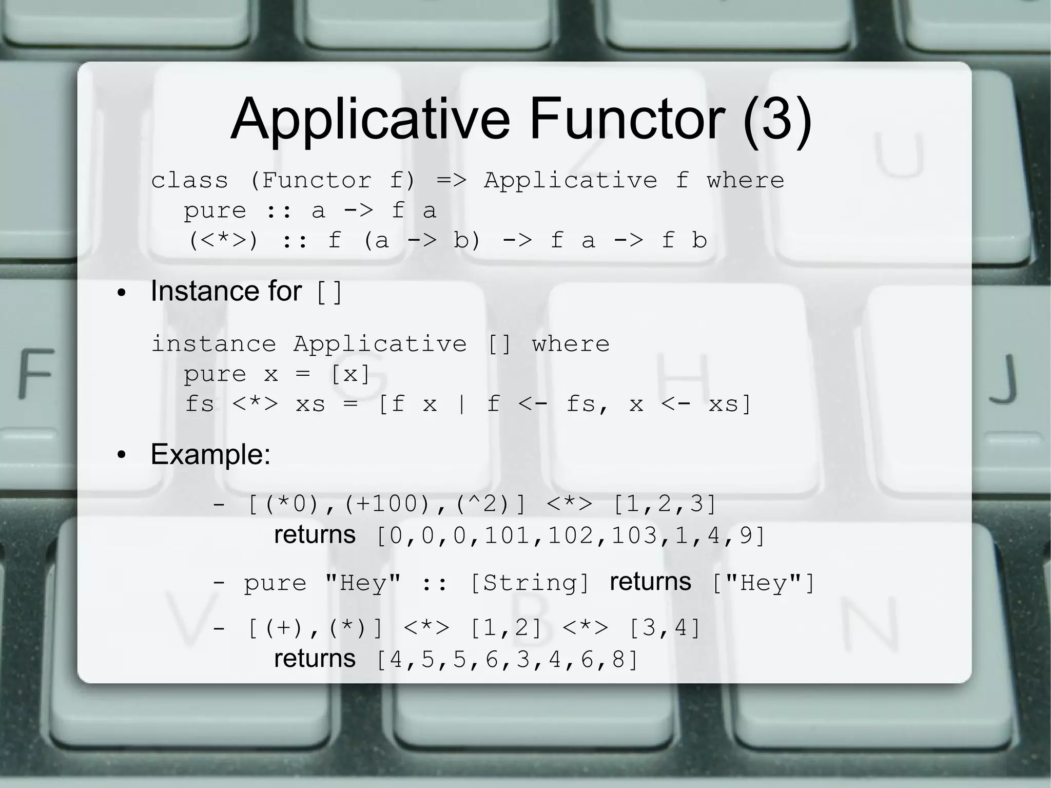 Applicative Functor (3)
    class (Functor f) => Applicative f where
      pure :: a -> f a
      (<*>) :: f (a -> b) -> f a -> f b
●   Instance for []
    instance Applicative [] where
      pure x = [x]
      fs <*> xs = [f x | f <- fs, x <- xs]
●   Example:
        –   [(*0),(+100),(^2)] <*> [1,2,3]
              returns [0,0,0,101,102,103,1,4,9]
        –   pure "Hey" :: [String] returns ["Hey"]
        –   [(+),(*)] <*> [1,2] <*> [3,4]
              returns [4,5,5,6,3,4,6,8]
 