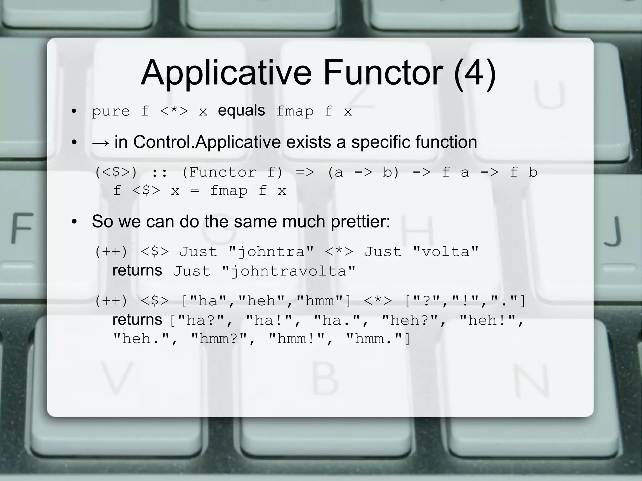 Applicative Functor (4)
●   pure f <*> x equals fmap f x
●   → in Control.Applicative exists a specific function
    (<$>) :: (Functor f) => (a -> b) -> f a -> f b
      f <$> x = fmap f x
●   So we can do the same much prettier:
    (++) <$> Just "johntra" <*> Just "volta"
      returns Just "johntravolta"
    (++) <$> ["ha","heh","hmm"] <*> ["?","!","."]
      returns ["ha?", "ha!", "ha.", "heh?", "heh!",
      "heh.", "hmm?", "hmm!", "hmm."]
 