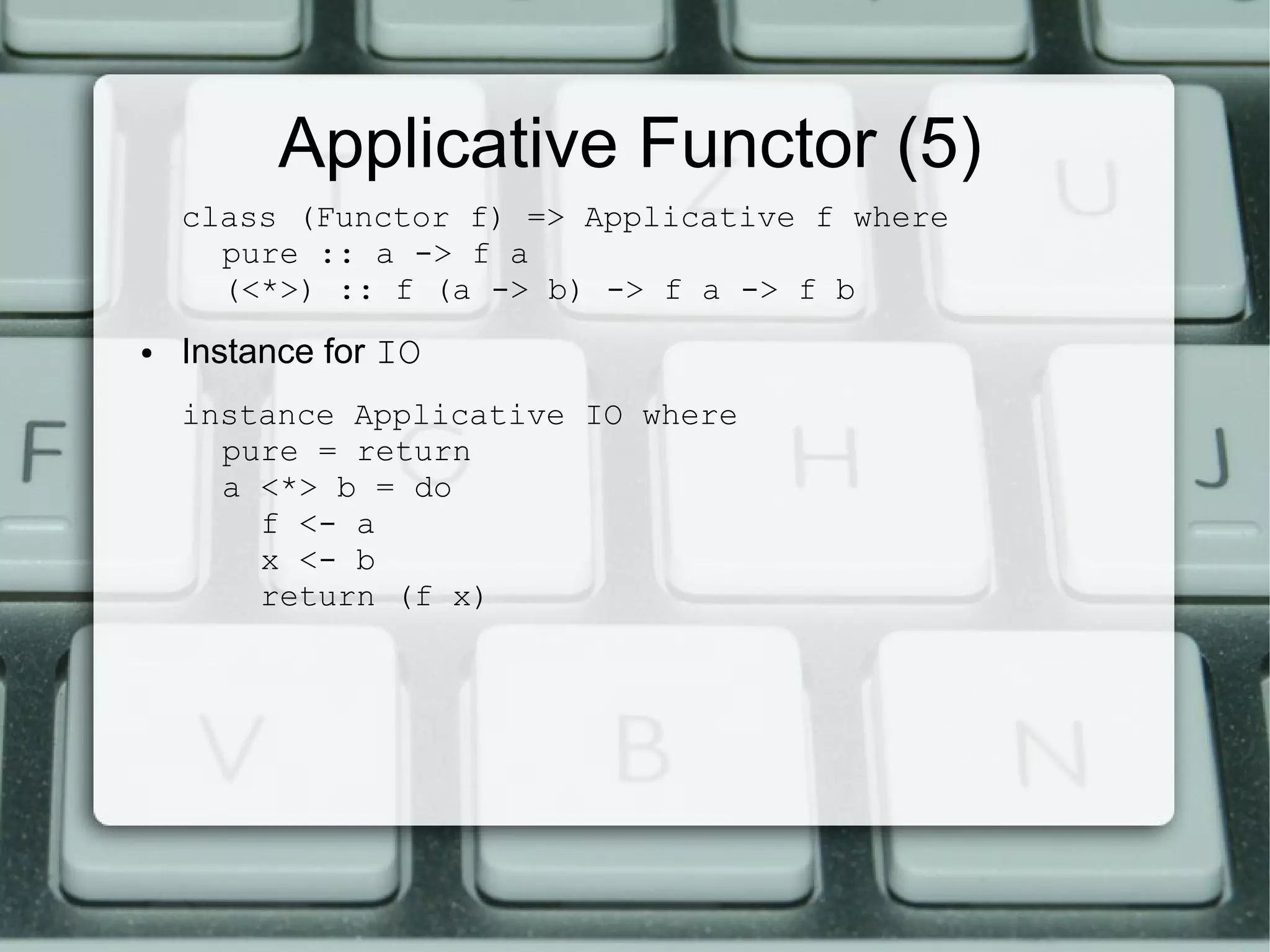 Applicative Functor (5)
    class (Functor f) => Applicative f where
      pure :: a -> f a
      (<*>) :: f (a -> b) -> f a -> f b
●   Instance for IO
    instance Applicative IO where
      pure = return
      a <*> b = do
        f <- a
        x <- b
        return (f x)
 