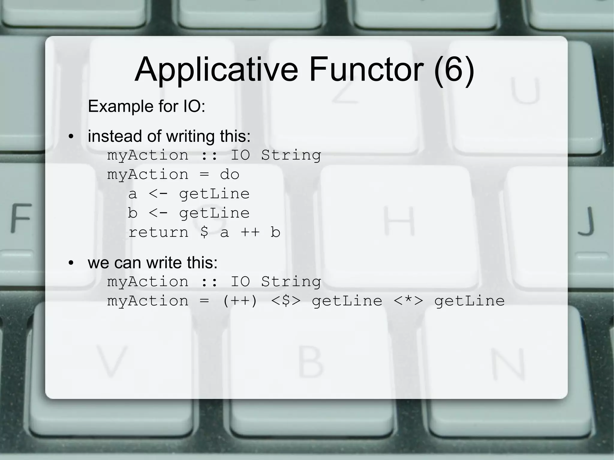 Applicative Functor (6)
    Example for IO:
●   instead of writing this:
       myAction :: IO String
       myAction = do
         a <- getLine
         b <- getLine
         return $ a ++ b
●   we can write this:
      myAction :: IO String
      myAction = (++) <$> getLine <*> getLine
 