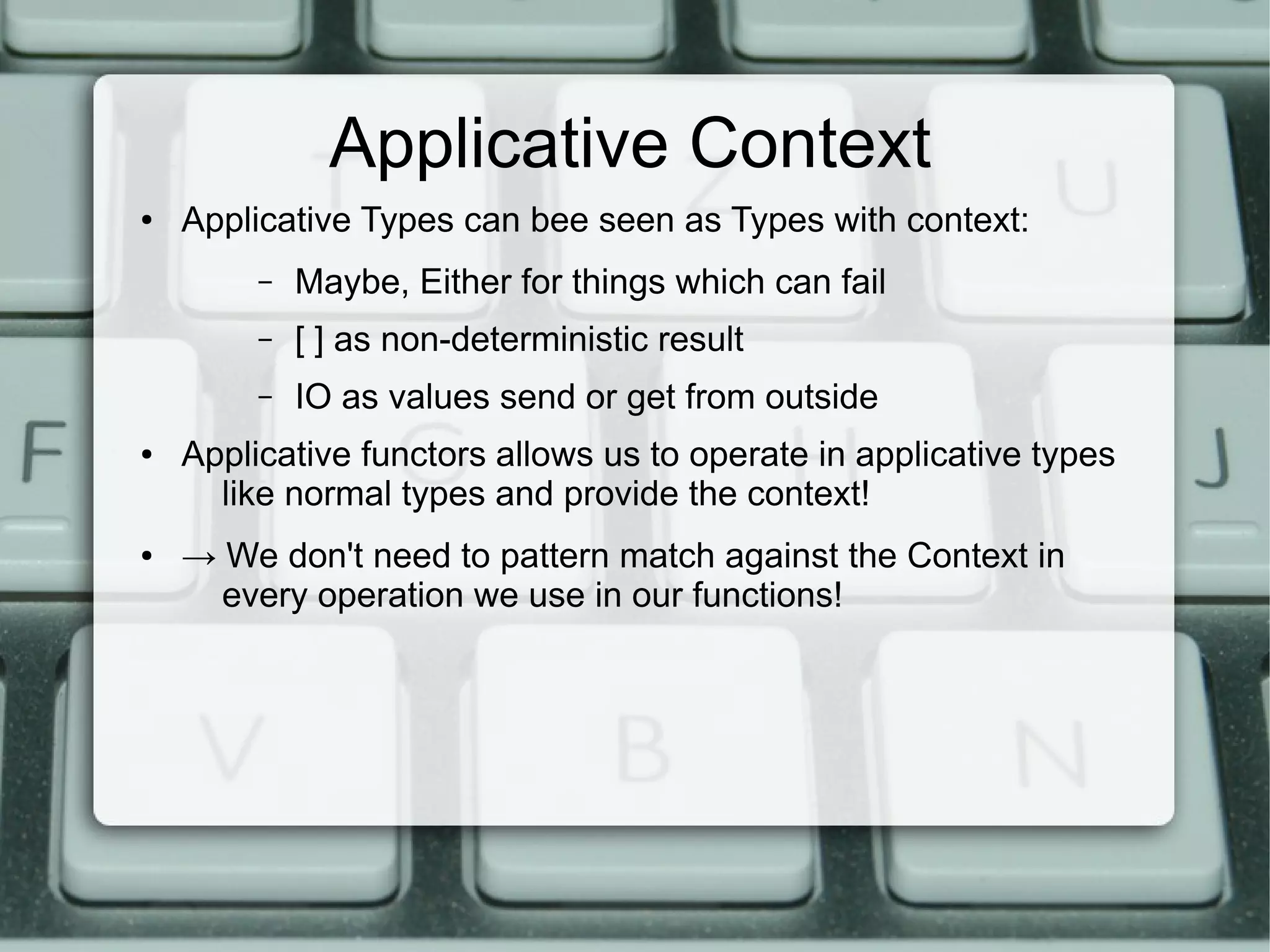 Applicative Context
●   Applicative Types can bee seen as Types with context:
         –   Maybe, Either for things which can fail
         –   [ ] as non-deterministic result
         –   IO as values send or get from outside
●   Applicative functors allows us to operate in applicative types
      like normal types and provide the context!
●   → We don't need to pattern match against the Context in
      every operation we use in our functions!
 