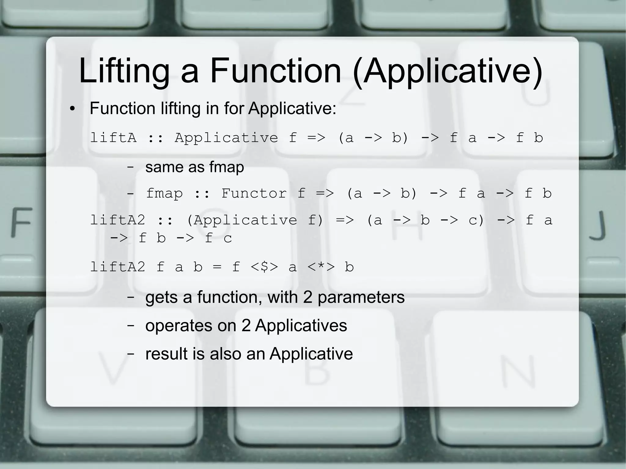 Lifting a Function (Applicative)
●   Function lifting in for Applicative:
    liftA :: Applicative f => (a -> b) -> f a -> f b
         –   same as fmap
         –   fmap :: Functor f => (a -> b) -> f a -> f b
    liftA2 :: (Applicative f) => (a -> b -> c) -> f a
      -> f b -> f c
    liftA2 f a b = f <$> a <*> b
         –   gets a function, with 2 parameters
         –   operates on 2 Applicatives
         –   result is also an Applicative
 