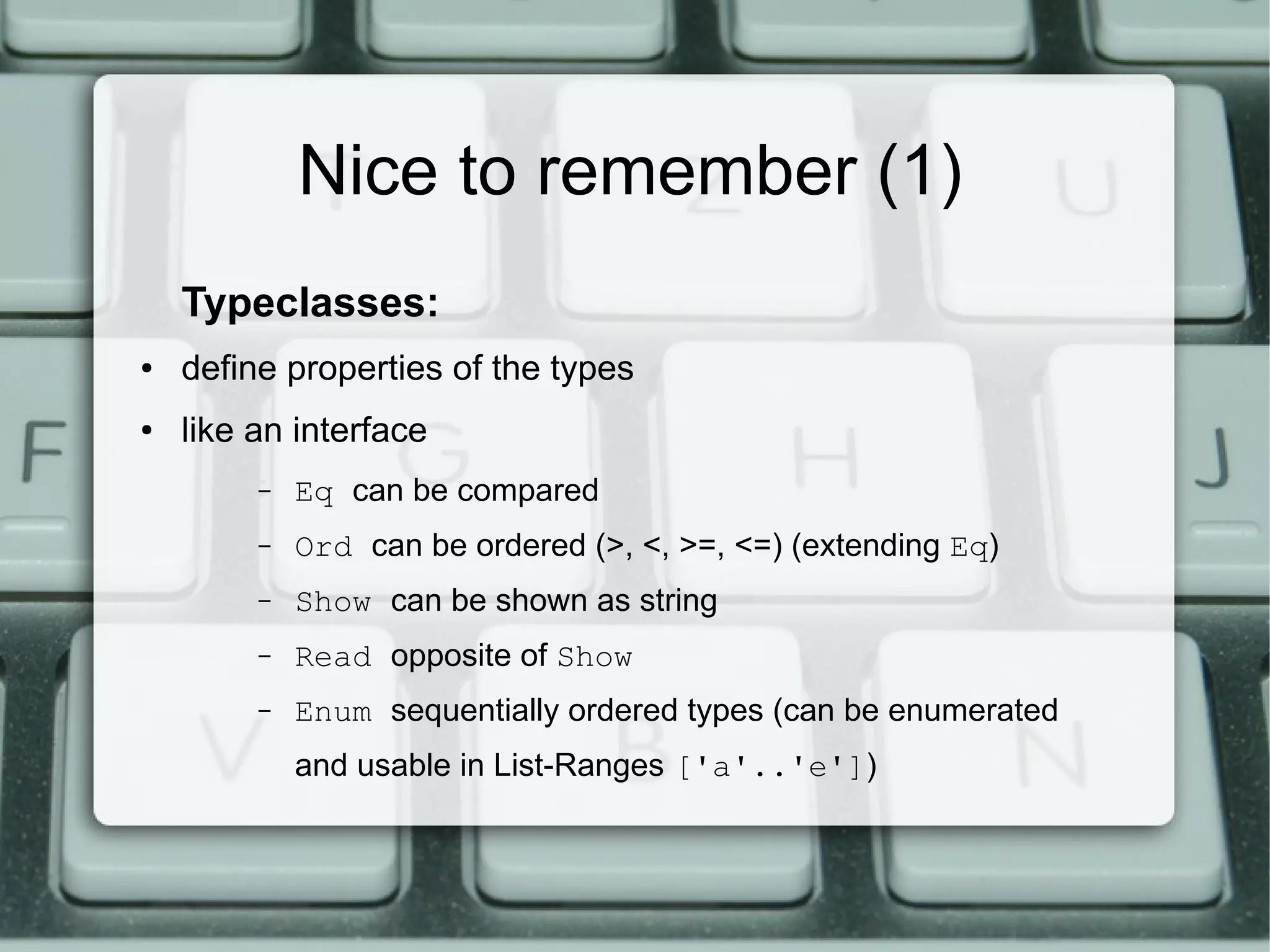Nice to remember (1)
    Typeclasses:
●   define properties of the types
●   like an interface
         –   Eq can be compared
         –   Ord can be ordered (>, <, >=, <=) (extending Eq)
         –   Show can be shown as string
         –   Read opposite of Show
         –   Enum sequentially ordered types (can be enumerated
             and usable in List-Ranges ['a'..'e'])
 
