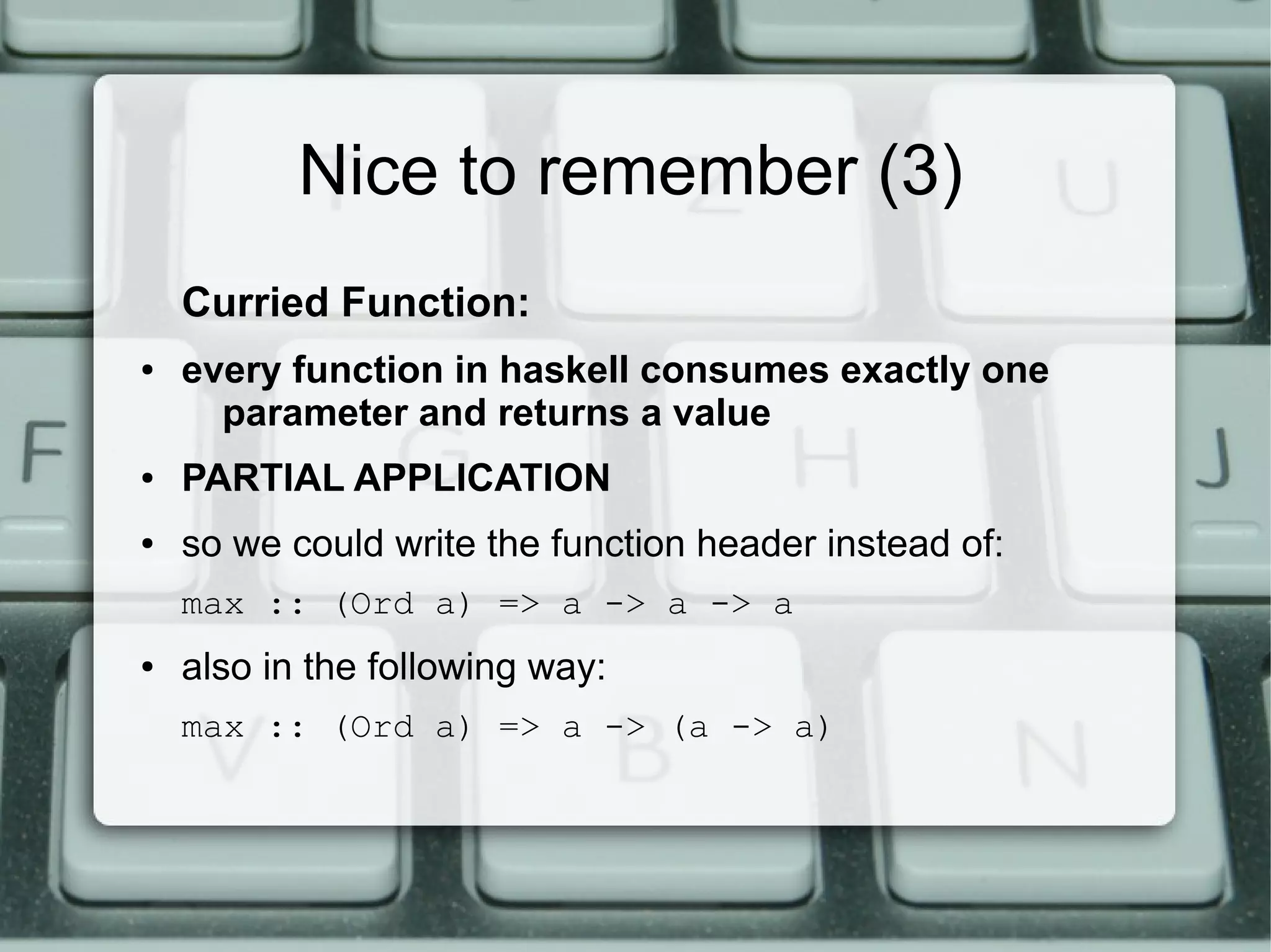 Nice to remember (3)
    Curried Function:
●   every function in haskell consumes exactly one
      parameter and returns a value
●   PARTIAL APPLICATION
●   so we could write the function header instead of:
    max :: (Ord a) => a -> a -> a
●   also in the following way:
    max :: (Ord a) => a -> (a -> a)
 
