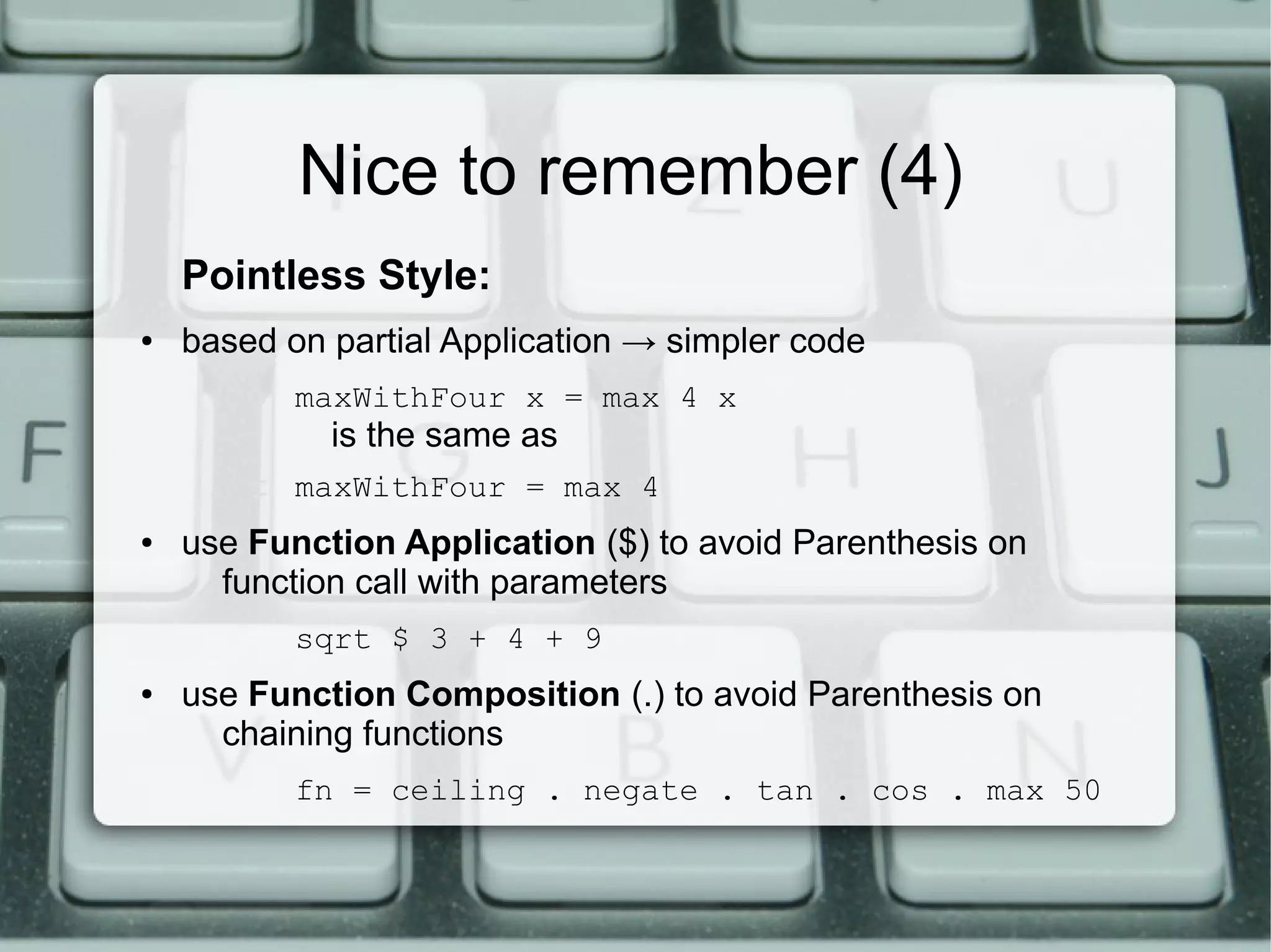 Nice to remember (4)
    Pointless Style:
●   based on partial Application → simpler code
           maxWithFour x = max 4 x
             is the same as
           maxWithFour = max 4
●   use Function Application ($) to avoid Parenthesis on
      function call with parameters
           sqrt $ 3 + 4 + 9
●   use Function Composition (.) to avoid Parenthesis on
      chaining functions
           fn = ceiling . negate . tan . cos . max 50
 