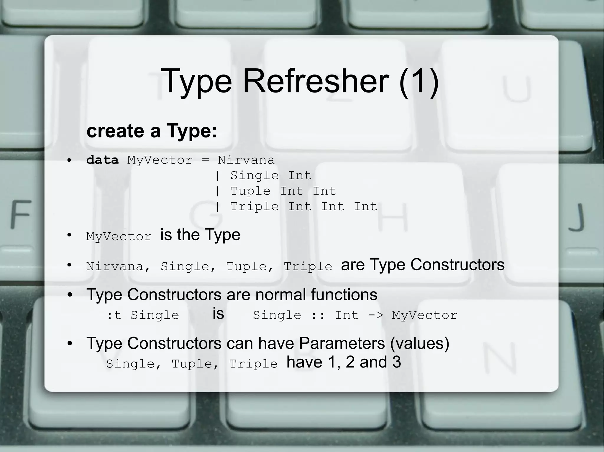 Type Refresher (1)
    create a Type:
●   data MyVector = Nirvana
                   | Single Int
                   | Tuple Int Int
                   | Triple Int Int Int
●
    MyVector   is the Type
●
    Nirvana, Single, Tuple, Triple   are Type Constructors
●   Type Constructors are normal functions
      :t Single     is   Single :: Int -> MyVector
●   Type Constructors can have Parameters (values)
      Single, Tuple, Triple have 1, 2 and 3
 
