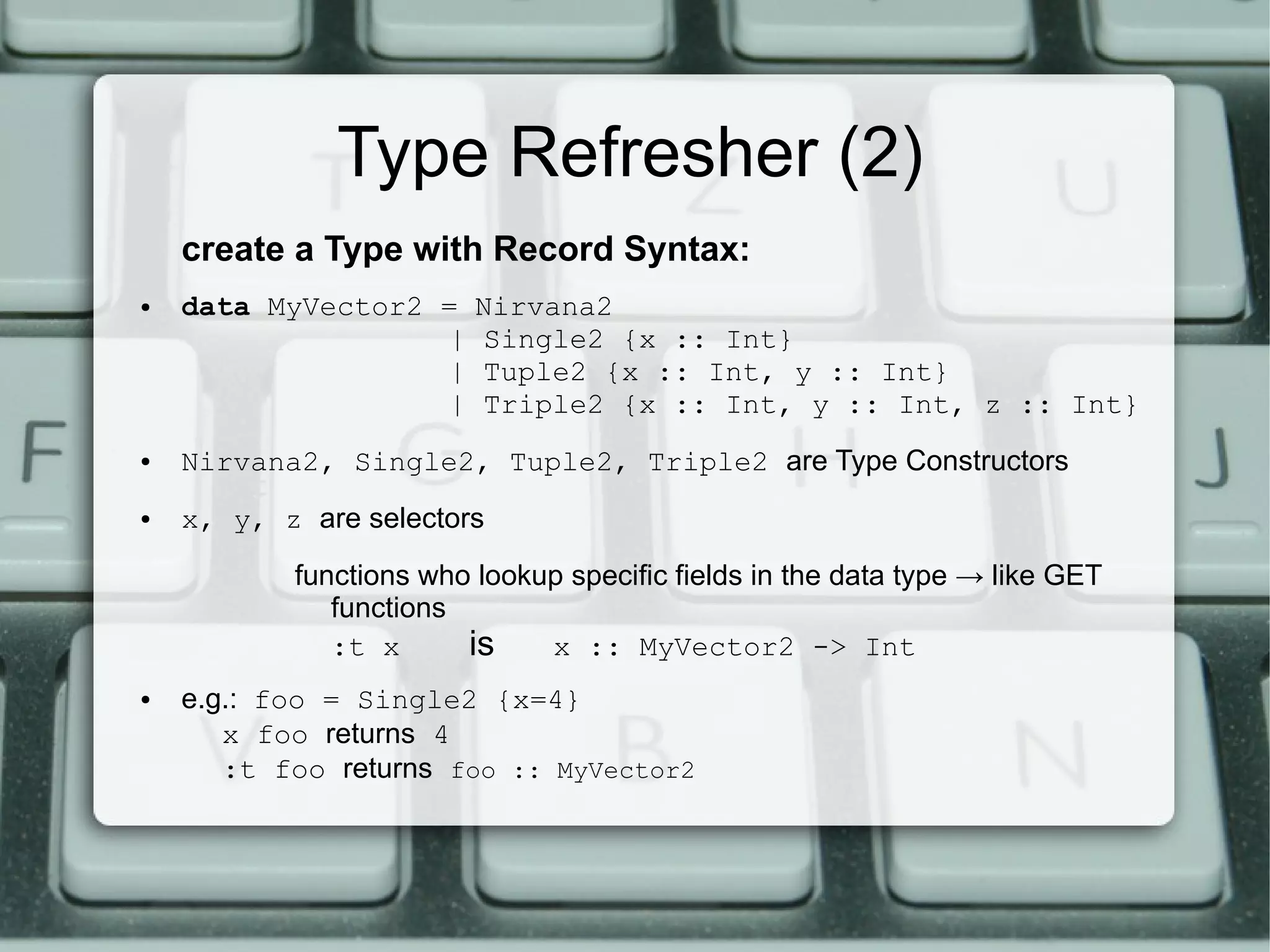 Type Refresher (2)
    create a Type with Record Syntax:
●   data MyVector2 =     Nirvana2
                   |     Single2 {x :: Int}
                   |     Tuple2 {x :: Int, y :: Int}
                   |     Triple2 {x :: Int, y :: Int, z :: Int}
●   Nirvana2, Single2, Tuple2, Triple2 are Type Constructors
●   x, y, z are selectors
           functions who lookup specific fields in the data type → like GET
              functions
              :t x      is    x :: MyVector2 -> Int
●   e.g.: foo = Single2 {x=4}
       x foo returns 4
       :t foo returns foo :: MyVector2
 