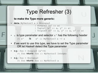 Type Refresher (3)
    to make the Type more generic:
●   data MyVector3 a    = Nirvana3
                   |    Single3 {x' :: a}
                   |    Tuple3 {x' :: a, y' :: a}
                   |    Triple3 {x' :: a, y' :: a, z' :: a}
●
    a   is type parameter and selector x' has the following header
         :t x'     is  x' :: MyVector3 a -> a
●   if we want to use this type, we have to set the Type parameter
        OR let Haskell detect the Type parameter
●   e.g.: foo = Single3 {x'=4}
       :t foo returns foo :: MyVector3 Integer
●   e.g.: foo = Nirvana3
       :t foo returns foo :: MyVector3 a
 