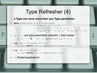 Type Refresher (4)
    a Type can have more than one Type parameter:
●   data MyVector4 a   b c = Nirvana4
                   |   Single4 {x'' :: a}
                   |   Tuple4 {x'' :: a, y :: b}
                   |   Triple4 {x'' :: a, y'' :: b, z'' :: c}
●
    a, b, c are   type parameter, selector x has header
      :t x''       is   x'' :: MyVector4 a b c -> a
●   e.g.: foo = Single4 {x''=4}
       :t foo returns foo :: MyVector4 Integer b c
●   e.g.: foo = Nirvana4
       :t foo returns foo :: MyVector4 a b c
●   → Partial Application!
 