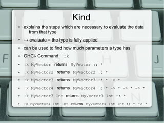 Kind
●   explains the steps which are necessary to evaluate the data
      from that type
●   → evaluate = the type is fully applied
●   can be used to find how much parameters a type has
●   GHCi- Command       :k
●   :k MyVector returns MyVector :: *
●   :k MyVector2 returns MyVector2 :: *
●   :k MyVector3 returns MyVector3 :: * -> *
●   :k MyVector4 returns MyVector4 :: * -> * -> * -> *
●   :k MyVector3 Int returns MyVector3 Int :: *
●   :k MyVector4 Int Int returns MyVector4 Int Int :: * -> *
 