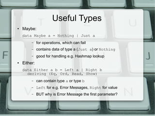 Useful Types
●   Maybe:
    data Maybe a = Nothing | Just a
         –    for operations, which can fail
         –    contains data of type a (Just a) or Nothing
         –    good for handling e.g. Hashmap lookup
●   Either:
    data Either a b = Left a | Right b
      deriving (Eq, Ord, Read, Show)
         –    can contain type a or type b
         –    Left for e.g. Error Messages, Right for value
         –    BUT why is Error Message the first parameter?
 
