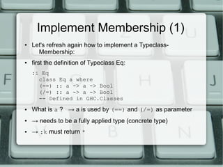 Implement Membership (1)
●   Let's refresh again how to implement a Typeclass-
      Membership:
●   first the definition of Typeclass Eq:
    :i Eq
      class Eq a where
      (==) :: a -> a -> Bool
      (/=) :: a -> a -> Bool
      -- Defined in GHC.Classes
●   What is a ? → a is used by (==) and (/=) as parameter
●   → needs to be a fully applied type (concrete type)
●   → :k must return *
 