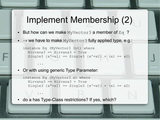 Implement Membership (2)
●   But how can we make MyVector3 a member of Eq ?
●   → we have to make MyVector3 fully applied type, e.g.:
    instance Eq (MyVector3 Int) where
      Nirvana3 == Nirvana3 = True
      Single3 {x'=x1} == Single3 {x'=x2} = (x1 == x2)
           ...
●   Or with using generic Type Parameter:
    instance Eq (MyVector3 a) where
      Nirvana3 == Nirvana3 = True
      Single3 {x'=x1} == Single3 {x'=x2} = (x1 == x2)
           ...
●   do a has Type-Class restrictions? If yes, which?
 